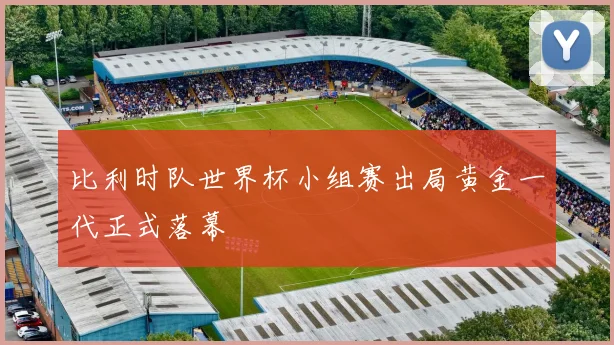 比利时队世界杯小组赛出局黄金一代正式落幕