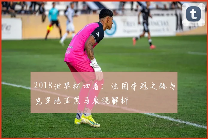 2018世界杯回看：法国夺冠之路与克罗地亚黑马表现解析