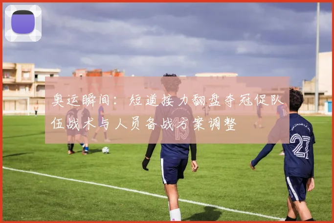 奥运瞬间：短道接力翻盘夺冠促队伍战术与人员备战方案调整