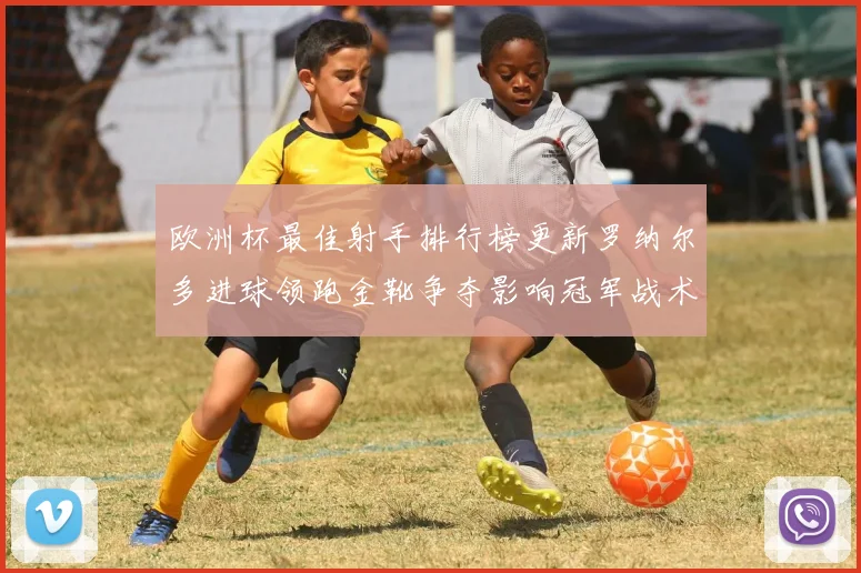 欧洲杯最佳射手排行榜更新罗纳尔多进球领跑金靴争夺影响冠军战术安排