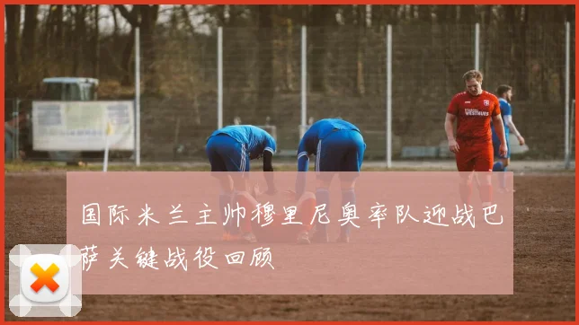 国际米兰主帅穆里尼奥率队迎战巴萨关键战役回顾