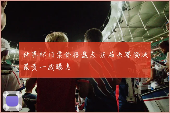 世界杯门票价格盘点 历届决赛场次最贵一战曝光
