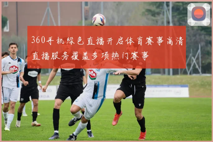 360手机绿色直播开启体育赛事高清直播服务覆盖多项热门赛事