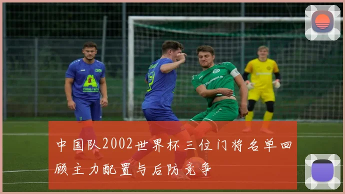 中国队2002世界杯三位门将名单回顾主力配置与后防竞争