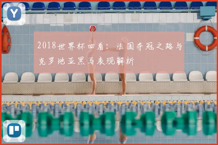 2018世界杯回看：法国夺冠之路与克罗地亚黑马表现解析