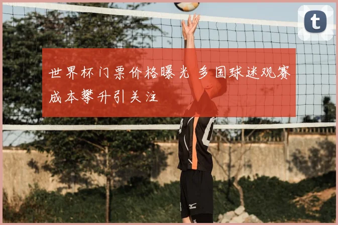 世界杯门票价格曝光 多国球迷观赛成本攀升引关注