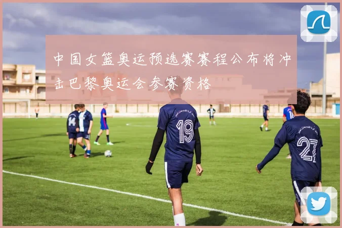 中国女篮奥运预选赛赛程公布将冲击巴黎奥运会参赛资格