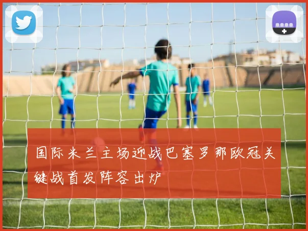 国际米兰主场迎战巴塞罗那欧冠关键战首发阵容出炉