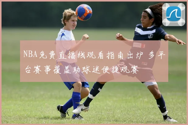 NBA免费直播线观看指南出炉 多平台赛事覆盖助球迷便捷观赛