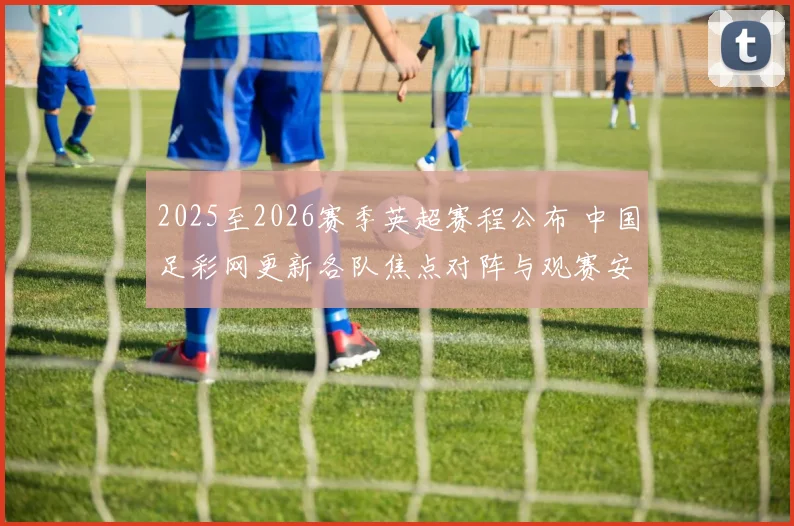 2025至2026赛季英超赛程公布 中国足彩网更新各队焦点对阵与观赛安排