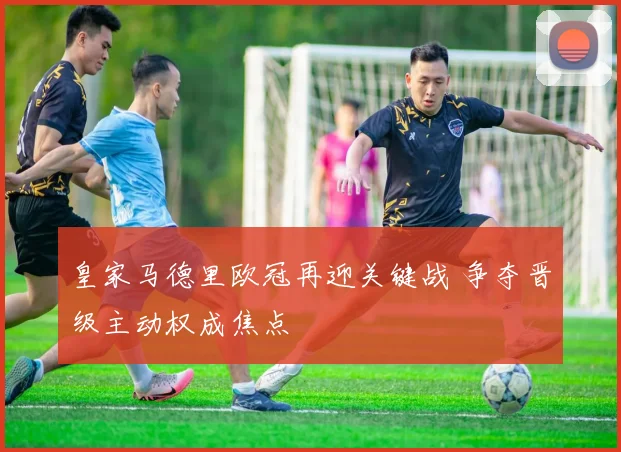 皇家马德里欧冠再迎关键战 争夺晋级主动权成焦点