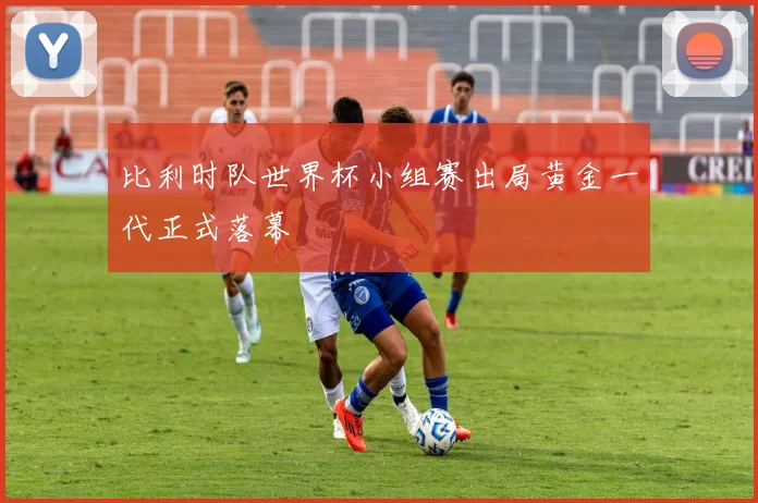 比利时队世界杯小组赛出局黄金一代正式落幕