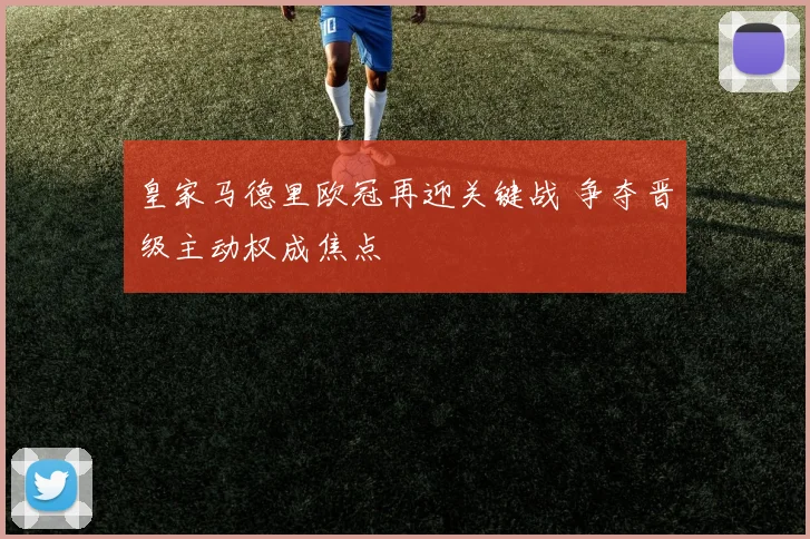 皇家马德里欧冠再迎关键战 争夺晋级主动权成焦点
