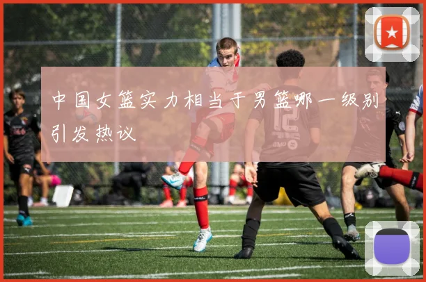 中国女篮实力相当于男篮哪一级别引发热议