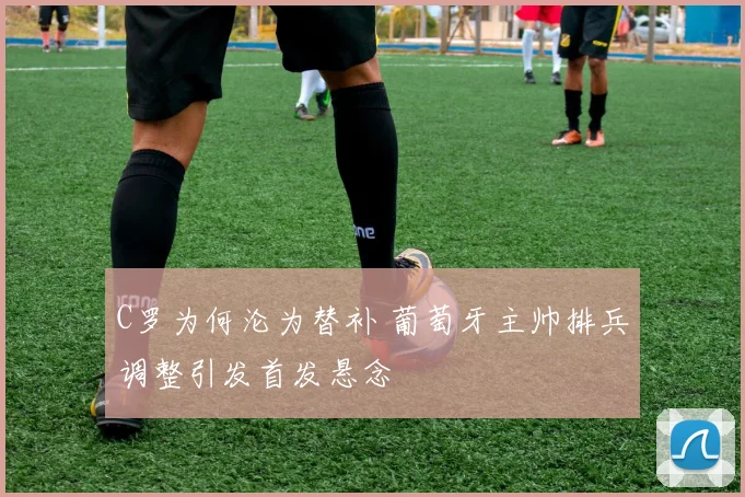 C罗为何沦为替补 葡萄牙主帅排兵调整引发首发悬念