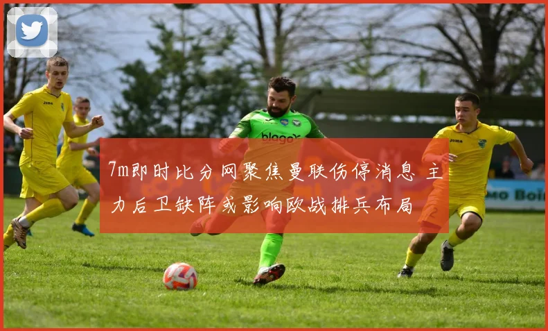 7m即时比分网聚焦曼联伤停消息 主力后卫缺阵或影响欧战排兵布局