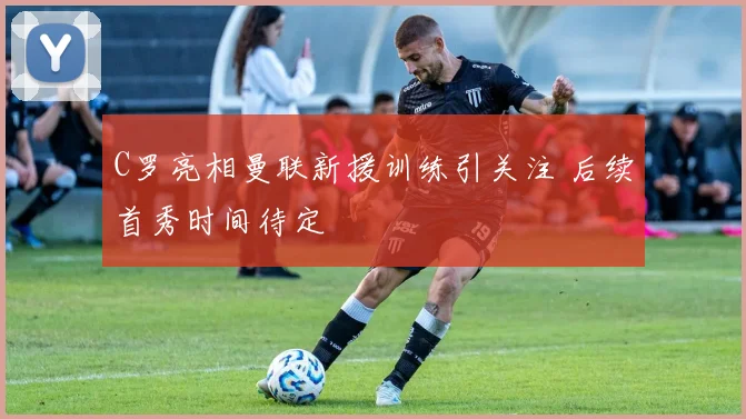 C罗亮相曼联新援训练引关注 后续首秀时间待定