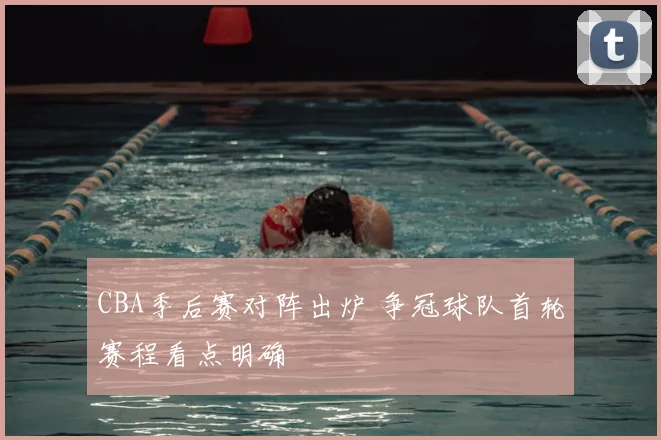 CBA季后赛对阵出炉 争冠球队首轮赛程看点明确