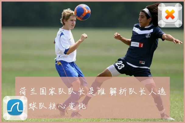 荷兰国家队队长是谁 解析队长人选与球队核心变化