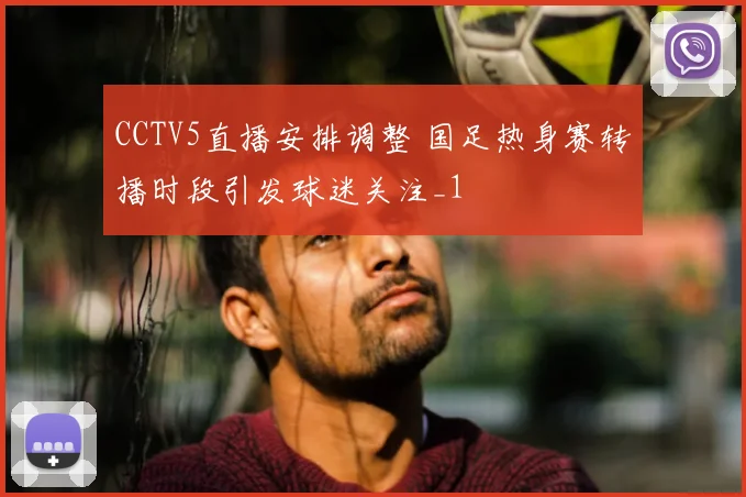 CCTV5直播安排调整 国足热身赛转播时段引发球迷关注_1