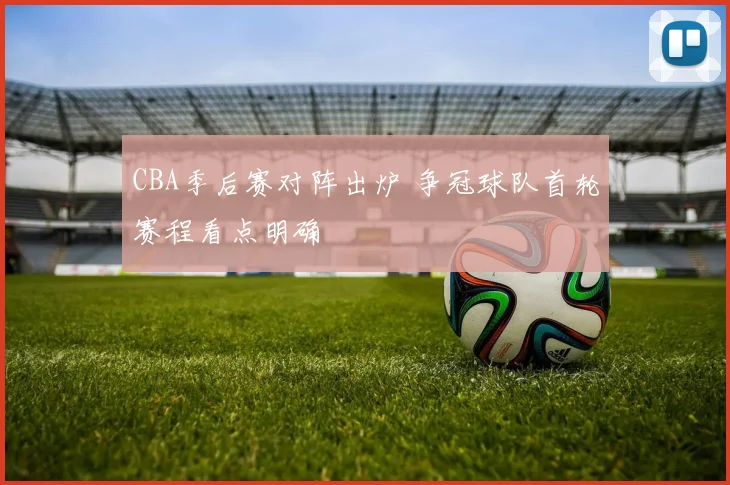 CBA季后赛对阵出炉 争冠球队首轮赛程看点明确