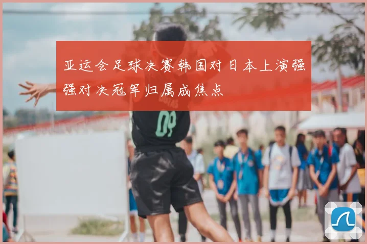 亚运会足球决赛韩国对日本上演强强对决冠军归属成焦点