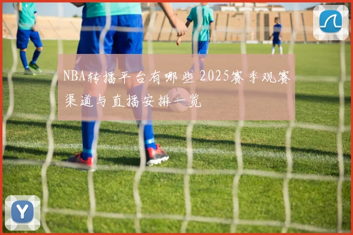 NBA转播平台有哪些 2025赛季观赛渠道与直播安排一览