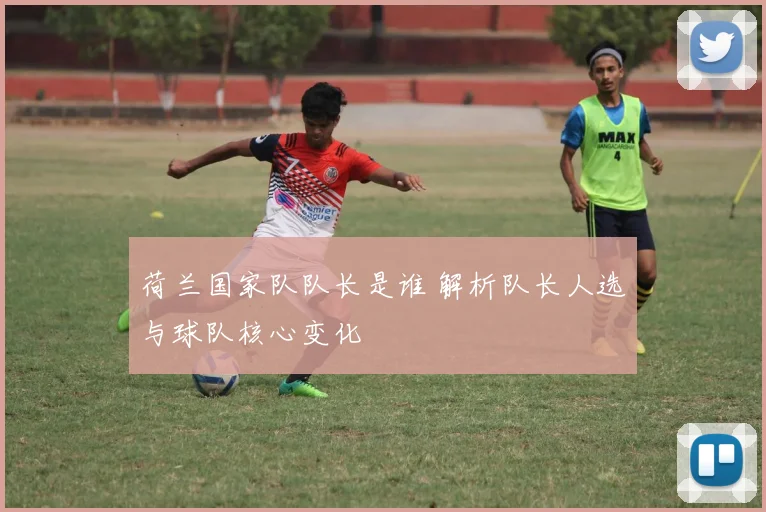 荷兰国家队队长是谁 解析队长人选与球队核心变化