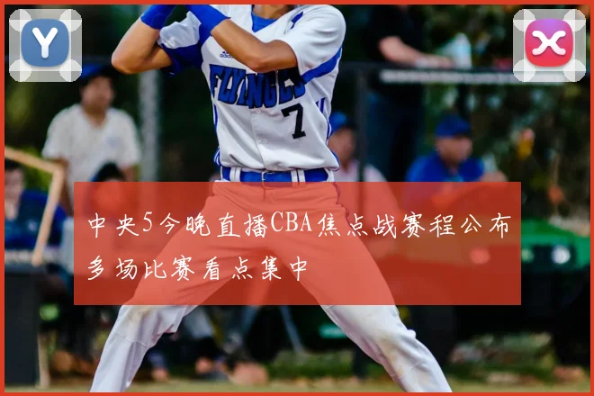 中央5今晚直播CBA焦点战赛程公布多场比赛看点集中