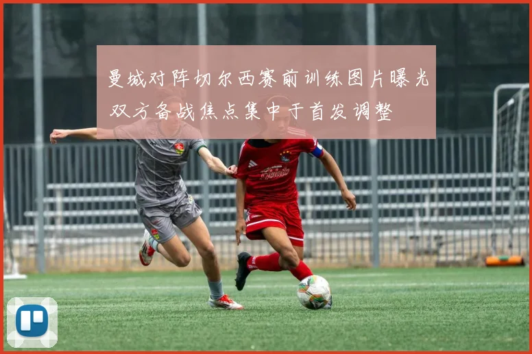 曼城对阵切尔西赛前训练图片曝光 双方备战焦点集中于首发调整