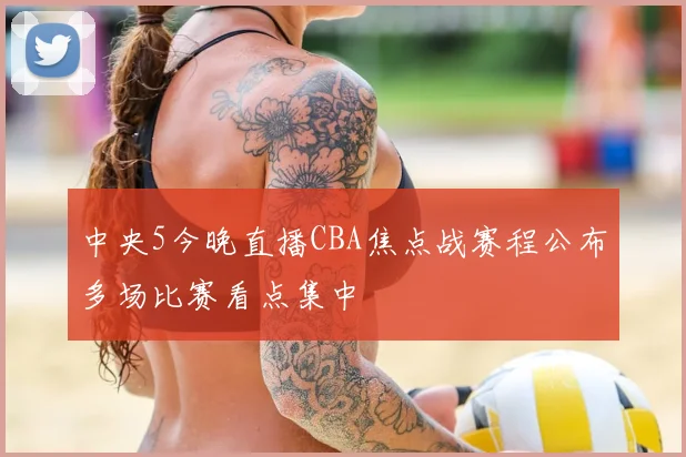 中央5今晚直播CBA焦点战赛程公布多场比赛看点集中