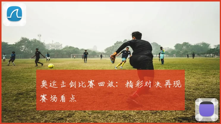 奥运击剑比赛回放：精彩对决再现赛场看点
