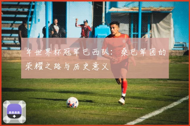 年世界杯冠军巴西队：桑巴军团的荣耀之路与历史意义