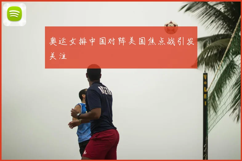 奥运女排中国对阵美国焦点战引发关注