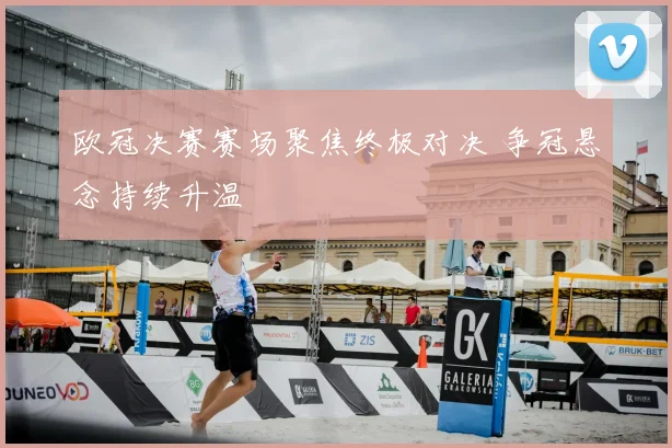 欧冠决赛赛场聚焦终极对决 争冠悬念持续升温