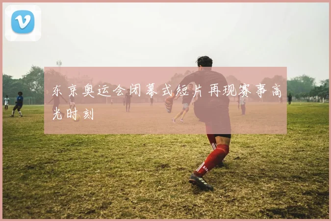 东京奥运会闭幕式短片再现赛事高光时刻