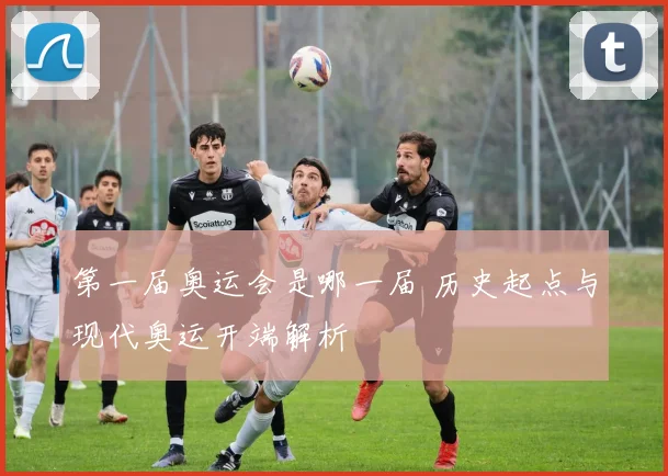 第一届奥运会是哪一届 历史起点与现代奥运开端解析