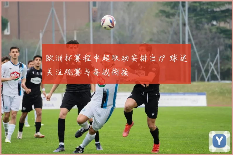 欧洲杯赛程中超联动安排出炉 球迷关注观赛与备战衔接