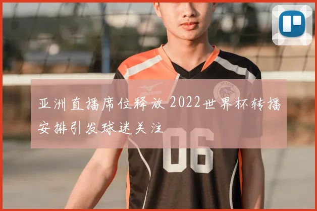 亚洲直播席位释放 2022世界杯转播安排引发球迷关注