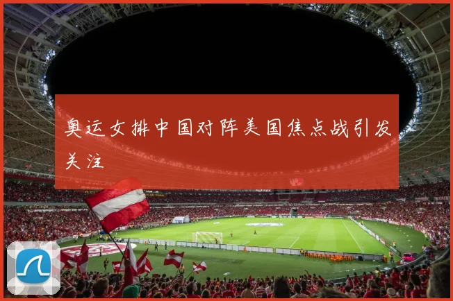 奥运女排中国对阵美国焦点战引发关注