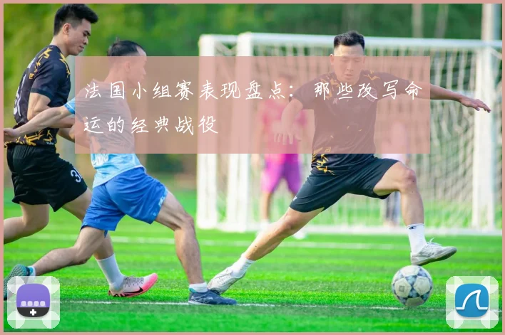 法国小组赛表现盘点：那些改写命运的经典战役