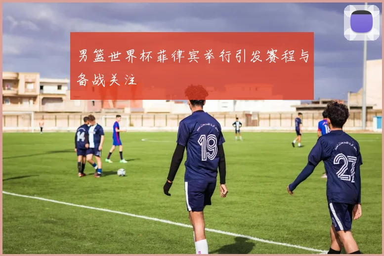 男篮世界杯菲律宾举行引发赛程与备战关注