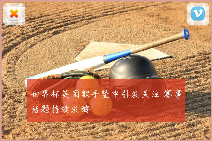世界杯英国歌手竖中引发关注 赛事话题持续发酵
