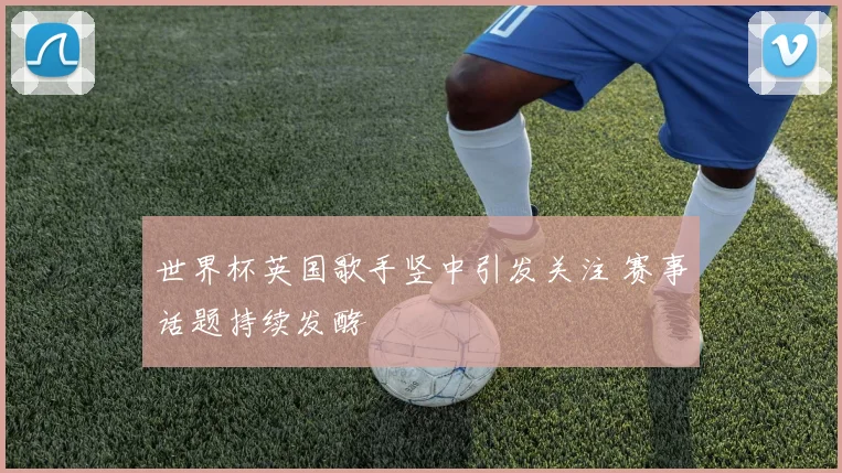 世界杯英国歌手竖中引发关注 赛事话题持续发酵