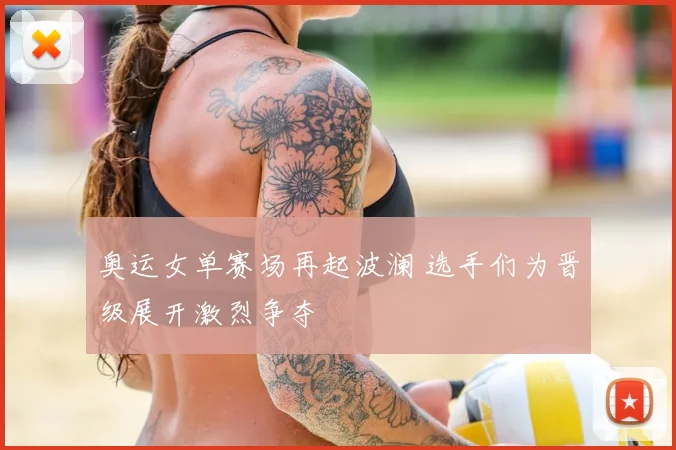 奥运女单赛场再起波澜 选手们为晋级展开激烈争夺