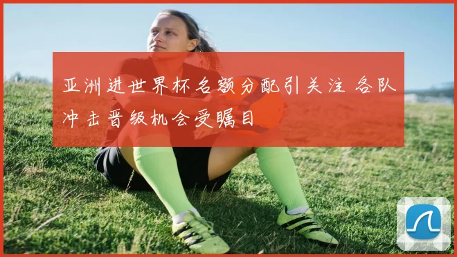 亚洲进世界杯名额分配引关注 各队冲击晋级机会受瞩目