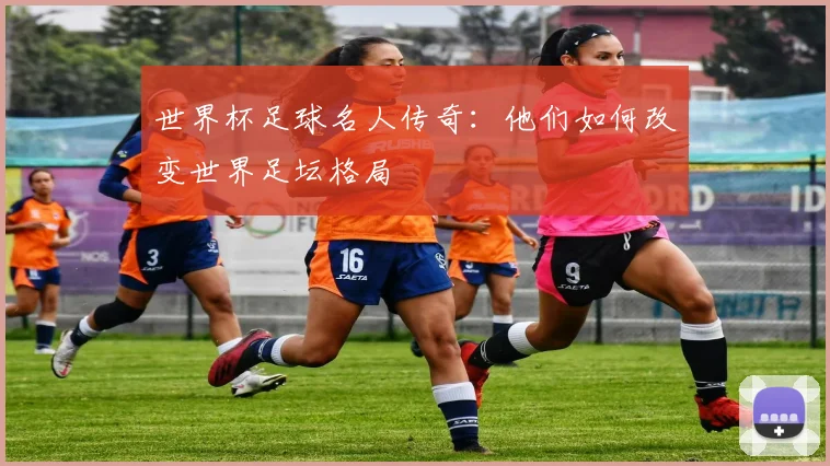 世界杯足球名人传奇：他们如何改变世界足坛格局