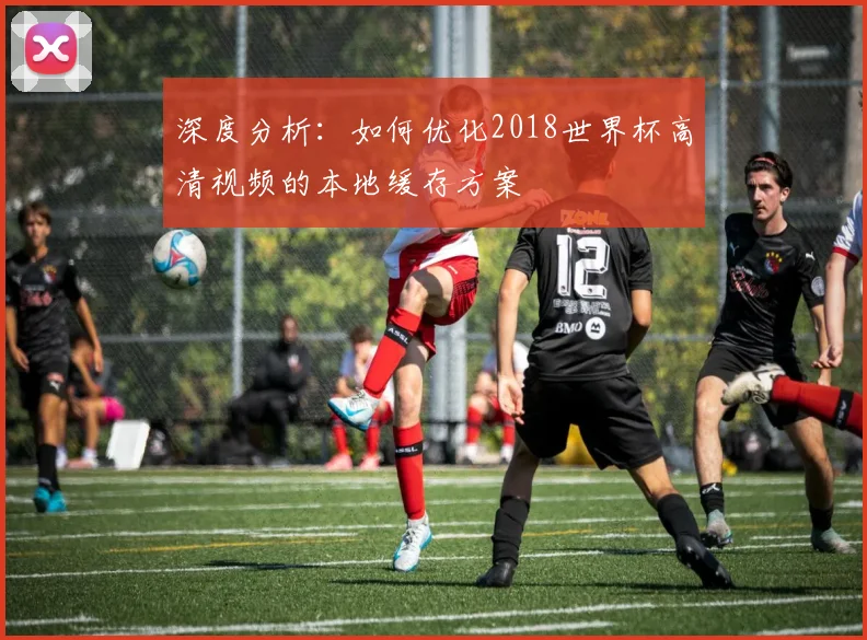 深度分析：如何优化2018世界杯高清视频的本地缓存方案