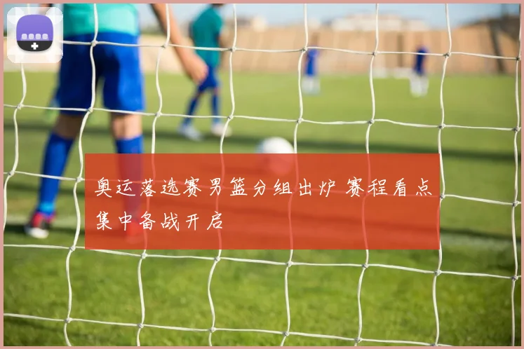 奥运落选赛男篮分组出炉 赛程看点集中备战开启