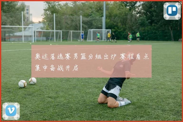 奥运落选赛男篮分组出炉 赛程看点集中备战开启